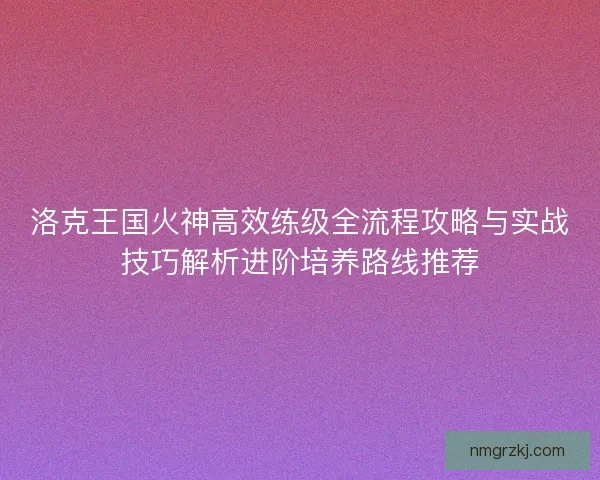 洛克王国火神高效练级全流程攻略与实战技巧解析进阶培养路线推荐