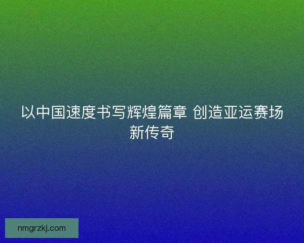 以中国速度书写辉煌篇章 创造亚运赛场新传奇