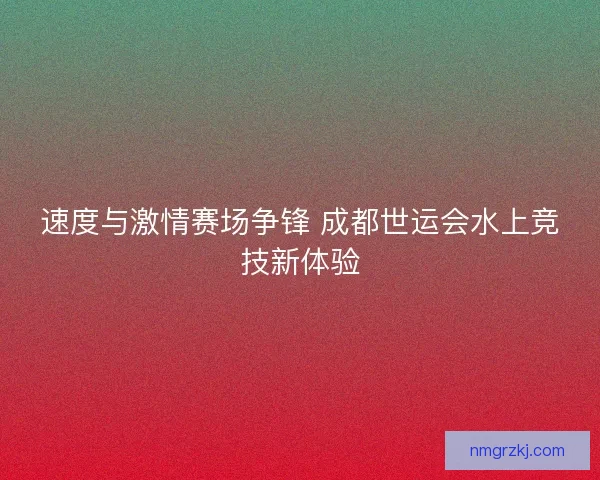 速度与激情赛场争锋 成都世运会水上竞技新体验