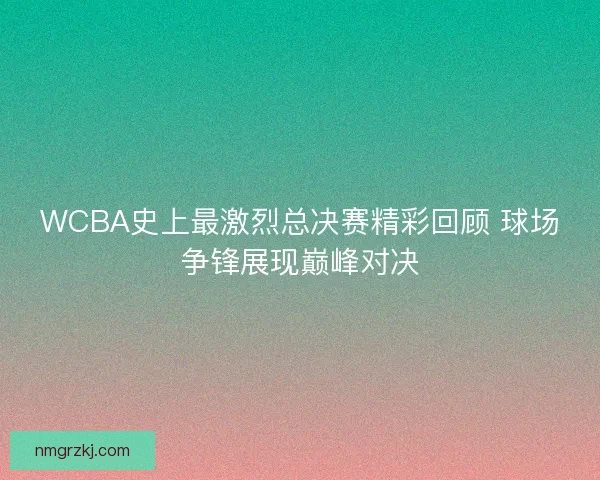 WCBA史上最激烈总决赛精彩回顾 球场争锋展现巅峰对决